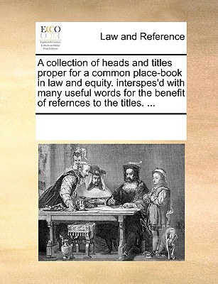 A collection of heads and titles proper for a common place-book in law and equity. interspes’d with many useful words for the benefit of refernces to the titles. ...