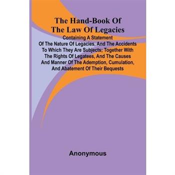 The Hand-Book Of The Law Of Legacies; Containing A Statement Of The Nature Of Legacies, And The Accidents To Which They Are Subjects; Together With The Rights Of Legatees, And The Causes And Manner Of