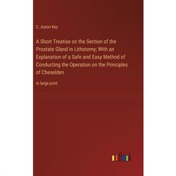 A Short Treatise on the Section of the Prostate Gland in Lithotomy; With an Explanation of a Safe and Easy Method of Conducting the Operation on the Principles of Cheselden