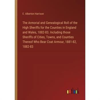 The Armorial and Genealogical Roll of the High Sheriffs for the Counties in England and Wales, 1882-83. Including those Sheriffs of Cities, Towns, and Counties Thereof Who Bear Coat Armour, 1881-82, 1
