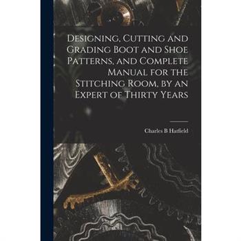 Designing, Cutting and Grading Boot and Shoe Patterns, and Complete Manual for the Stitching Room, by an Expert of Thirty Years