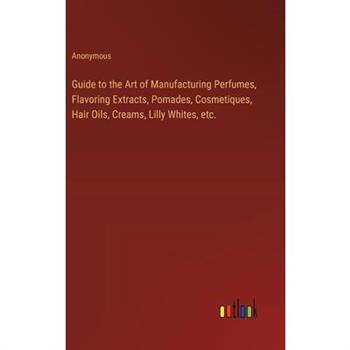 Guide to the Art of Manufacturing Perfumes, Flavoring Extracts, Pomades, Cosmetiques, Hair Oils, Creams, Lilly Whites, etc.