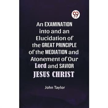 An Examination into and an Elucidation of the Great Principle of the Mediation and Atonement of Our Lord and Savior Jesus Christ