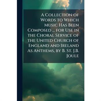 A Collection of Words to Which Music Has Been Composed ... for Use in the Choral Service of the United Church of England and Ireland As Anthems, by B. St. J.B. Joule