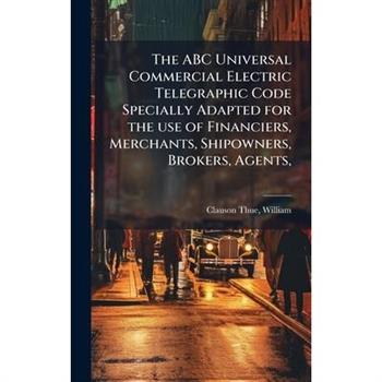 The ABC Universal Commercial Electric Telegraphic Code Specially Adapted for the use of Financiers, Merchants, Shipowners, Brokers, Agents,