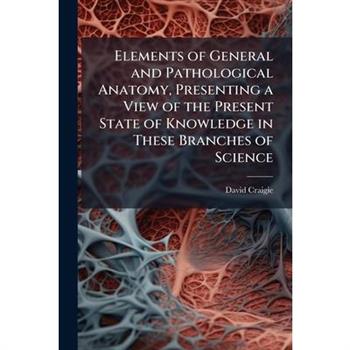 Elements of General and Pathological Anatomy, Presenting a View of the Present State of Knowledge in These Branches of Science