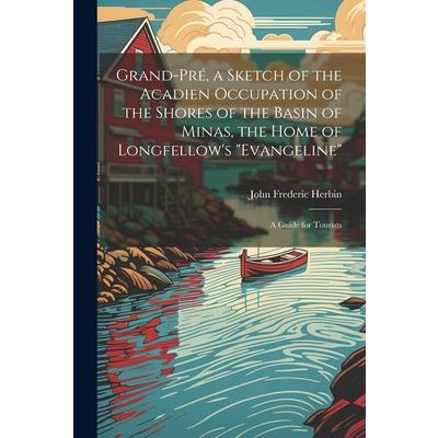 Grand-Pr矇, a Sketch of the Acadien Occupation of the Shores of the Basin of Minas, the Home of Longfellow's "Evangeline"; a Guide for Tourists