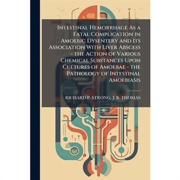 Intestinal Hemorrhage As a Fatal Complication in Amoebic Dysentery and Its Association With Liver Abscess - the Action of Various Chemical Substances Upon Cultures of Amoebae - the Pathology of Intest