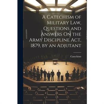 A Catechism of Military Law, Questions and Answers On the Army Discipline Act, 1879, by an Adjutant