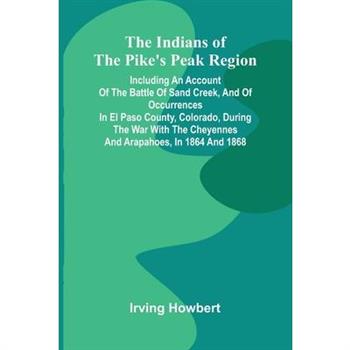 The Indians Of The Pike'S Peak Region; Including An Account Of The Battle Of Sand Creek, And Of Occurrences In El Paso County, Colorado, During The War With The Cheyennes And Arapahoes, In 1864 And 18
