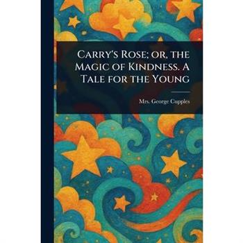 Carry's Rose; or, the Magic of Kindness. A Tale for the Young