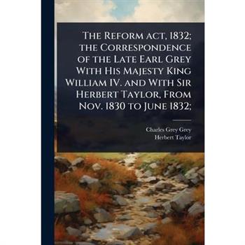 The Reform act, 1832; the Correspondence of the Late Earl Grey With His Majesty King William IV. and With Sir Herbert Taylor, From Nov. 1830 to June 1832;