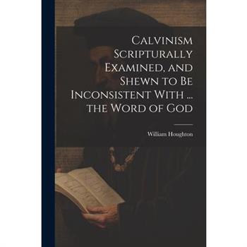 Calvinism Scripturally Examined, and Shewn to Be Inconsistent With ... the Word of God