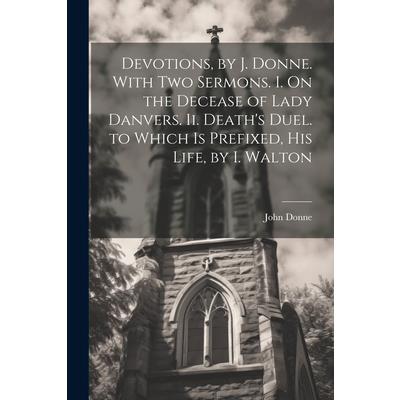 Devotions, by J. Donne. With Two Sermons. I. On the Decease of Lady Danvers. Ii. Death's Duel. to Which Is Prefixed, His Life, by I. Walton