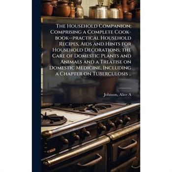 The Household Companion; Comprising a Complete Cook-book--practical Household Recipes, Aids and Hints for Household Decorations; the Care of Domestic Plants and Animals and a Treatise on Domestic Medi