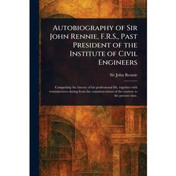 Autobiography of Sir John Rennie, F.R.S., Past President of the Institute of Civil Engineers