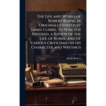 The Life and Works of Robert Burns, as Originally Edited by James Currie. To Which is Prefixed, a Review of the Life of Burns, and of Various Criticisms on his Character and Writings