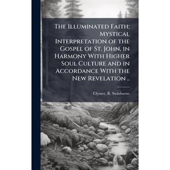The Illuminated Faith; Mystical Interpretation of the Gospel of St. John, in Harmony With Higher Soul Culture and in Accordance With the New Revelation ..