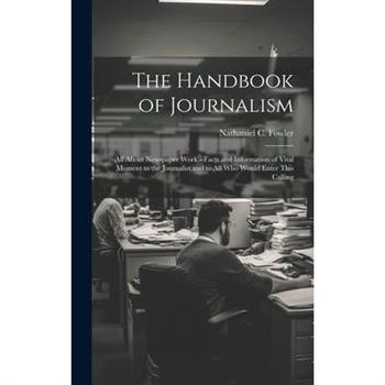 The Handbook of Journalism; All About Newspaper Work.--Facts and Information of Vital Moment to the Journalist and to All Who Would Enter This Calling