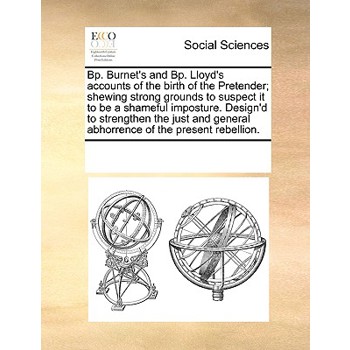 Bp. Burnet’s and Bp. Lloyd’s Accounts of the Birth of the Pretender; Shewing Strong Grounds to Suspect It to Be a Shameful Imposture. Design’d to Strengthen the Just and General Abhorrence of the Pres