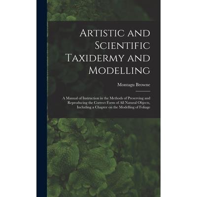 Artistic and Scientific Taxidermy and Modelling; a Manual of Instruction in the Methods of Preserving and Reproducing the Correct Form of all Natural Objects, Including a Chapter on the Modelling of F