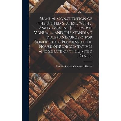 Manual Constitution of the United States ... With ... Amendments ... Jefferson’s Manual ... and the Standing Rules and Orders for Conducting Business in the House of Representatives and Senate of the