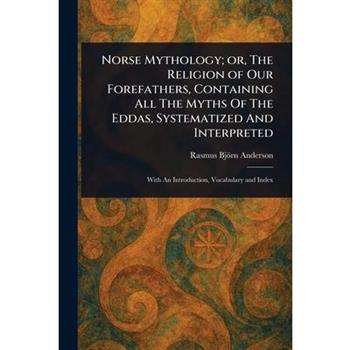 Norse Mythology; or, The Religion of Our Forefathers, Containing All The Myths Of The Eddas, Systematized And Interpreted