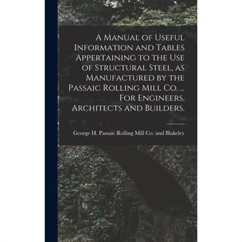 A Manual of Useful Information and Tables Appertaining to the use of Structural Steel, as Manufactured by the Passaic Rolling Mill Co. ... For Engineers, Architects and Builders.