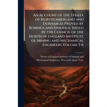 An Account of the Strata of Northumberland and Durham as Proved by Borings and Sinkings. Issued by the Council of the North of England Institute of Mining and Mechanical Engineers Volume 5-6