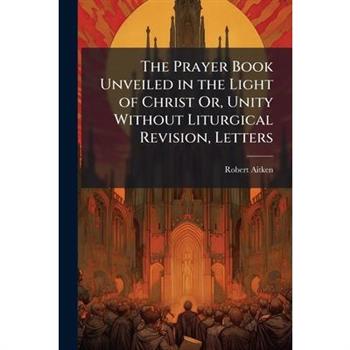 The Prayer Book Unveiled in the Light of Christ Or, Unity Without Liturgical Revision, Letters