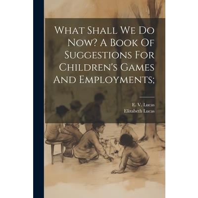 What Shall We Do Now? A Book Of Suggestions For Children’s Games And Employments;