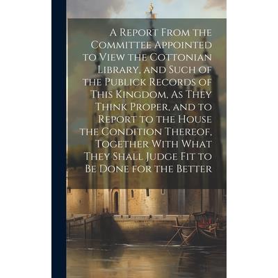 A Report From the Committee Appointed to View the Cottonian Library, and Such of the Publick Records of This Kingdom, As They Think Proper, and to Report to the House the Condition Thereof, Together W