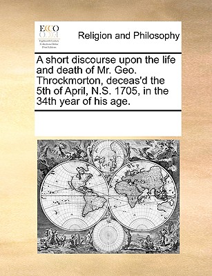 A short discourse upon the life and death of Mr. Geo. Throckmorton, deceas’d the 5th of April, N.S. 1705, in the 34th year of his age.