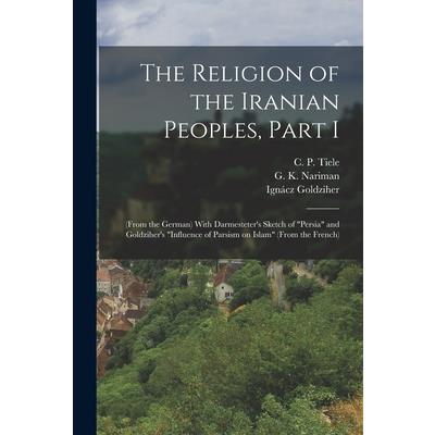 The Religion of the Iranian Peoples, Part I; (from the German) With Darmesteter's Sketch of Persia and Goldziher's Influence of Parsism on Islam (from the French)