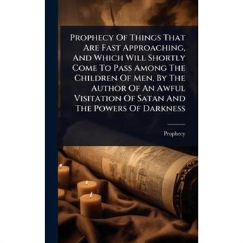 Prophecy Of Things That Are Fast Approaching, And Which Will Shortly Come To Pass Among The Children Of Men, By The Author Of An Awful Visitation Of Satan And The Powers Of Darkness