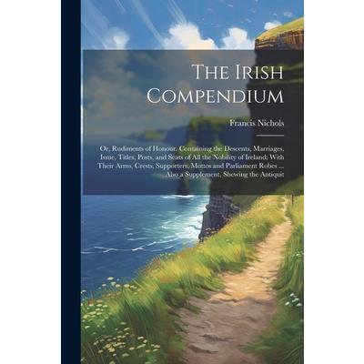 The Irish Compendium; or, Rudiments of Honour. Containing the Descents, Marriages, Issue, Titles, Posts, and Seats of all the Nobility of Ireland; With Their Arms, Crests, Supporters, Mottos and Parli
