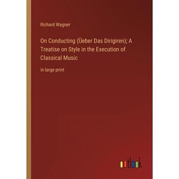 On Conducting (?eber Das Dirigiren); A Treatise on Style in the Execution of Classical Music