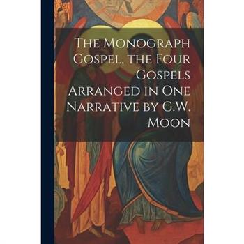 The Monograph Gospel, the Four Gospels Arranged in One Narrative by G.W. Moon