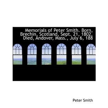 Memorials of Peter Smith. Born, Brechin, Scotland, Sept. 21, 1802. Died, Andover, Mass., July 6, 188