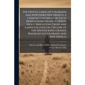 The Fertile Lands of Colorado and Northern New Mexico; a Concise Statement of Facts Homeseekers Desire to Know About Irrigation, Crops and Lands Located on the Line of the Denver & Rio Grande Railroad