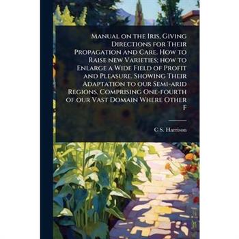 Manual on the Iris, Giving Directions for Their Propagation and Care. How to Raise new Varieties; how to Enlarge a Wide Field of Profit and Pleasure. Showing Their Adaptation to our Semi-arid Regions,