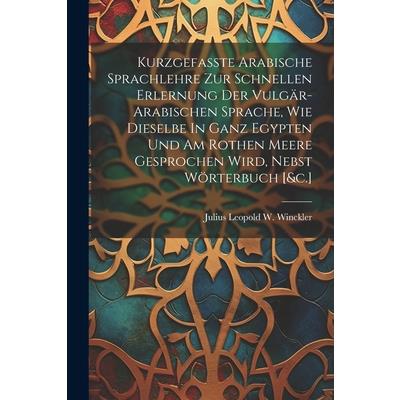 Kurzgefasste Arabische Sprachlehre Zur Schnellen Erlernung Der Vulg瓣r-arabischen Sprache, Wie Dieselbe In Ganz Egypten Und Am Rothen Meere Gesprochen Wird, Nebst W繹rterbuch [&c.]