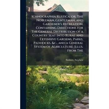 Ichnographia Rustica; or, The Nobleman, Gentleman, and Gardener's Recreation. Containing Directions for The General Distribution of a Country Seat Into Rural and Extensive Gardens, Parks, Paddocks, &c