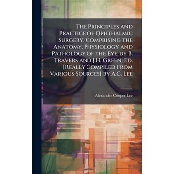 The Principles and Practice of Ophthalmic Surgery, Comprising the Anatomy, Physiology and Pathology of the Eye, by B. Travers and J.H. Green, Ed. [Really Compiled From Various Sources] by A.C. Lee