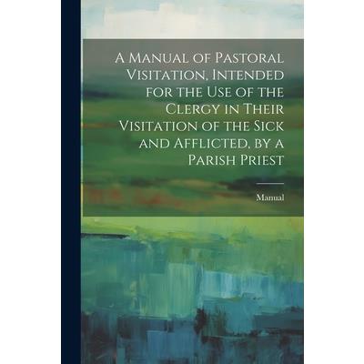 A Manual of Pastoral Visitation, Intended for the Use of the Clergy in Their Visitation of the Sick and Afflicted, by a Parish Priest