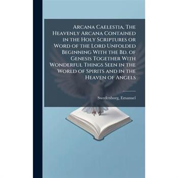Arcana Caelestia, The Heavenly Arcana Contained in the Holy Scriptures or Word of the Lord Unfolded Beginning With the Bd. of Genesis Together With Wonderful Things Seen in the World of Spirits and in