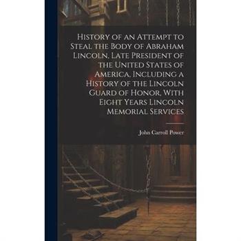 History of an Attempt to Steal the Body of Abraham Lincoln, Late President of the United States of America, Including a History of the Lincoln Guard of Honor, With Eight Years Lincoln Memorial Service