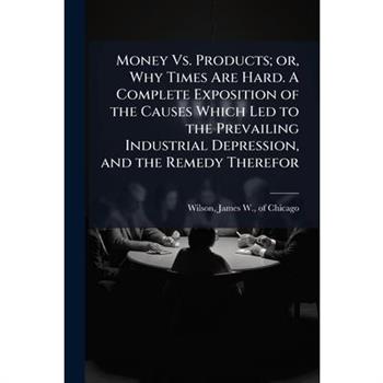 Money Vs. Products; or, Why Times Are Hard. A Complete Exposition of the Causes Which Led to the Prevailing Industrial Depression, and the Remedy Therefor