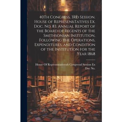 40Th Congress, 3Rd Session. House of Represen6Tatives Ex. Doc. No. 83. Annual Report of the Board of Regents of the Smithsonian Institution, Following the Operations, Expenditures, and Condition of th
