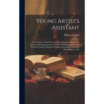 Young Artist's Assistant; or, Elements of the Fine Arts, Containing the Principles of Drawing, Painting in General, Crayon Painting, Oil Painting, Portrait Painting, Miniature Painting, Designing, Col